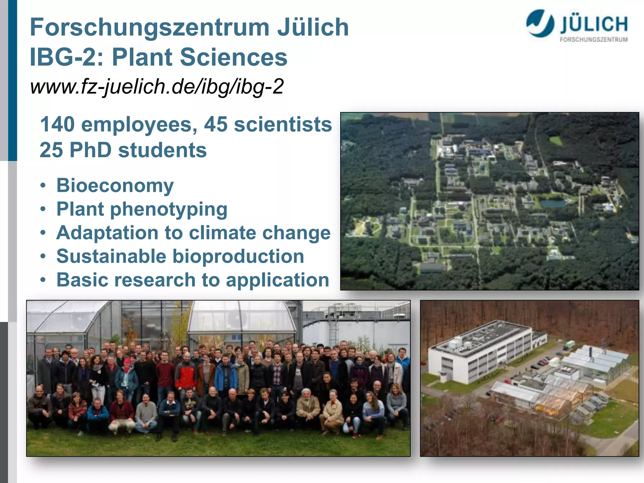 Forschungszentrum Jülich
IBG-2: Plant Sciences
www.fz-juelich.de/ibg/ibg-2
140 employees, 45 scientists
25 PhD students
•
•
•
•
•

Bioeconomy
Plant phenotyping
Adaptation to climate change
Sustainable bioproduction
Basic research to application

 