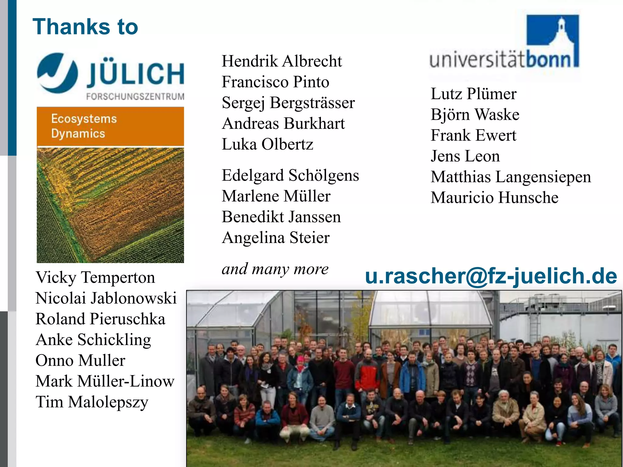 Thanks to
Hendrik Albrecht
Francisco Pinto
Sergej Bergsträsser
Andreas Burkhart
Luka Olbertz
Edelgard Schölgens
Marlene Müller
Benedikt Janssen
Angelina Steier
Vicky Temperton
Nicolai Jablonowski
Roland Pieruschka
Anke Schickling
Onno Muller
Mark Müller-Linow
Tim Malolepszy

and many more

Lutz Plümer
Björn Waske
Frank Ewert
Jens Leon
Matthias Langensiepen
Mauricio Hunsche

u.rascher@fz-juelich.de

 