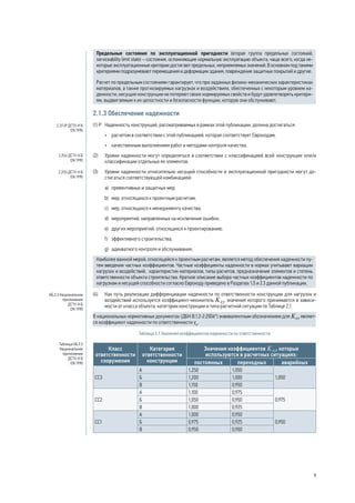 Предельные состояния по эксплуатационной пригодности (вторая группа предельных состояний, 
serviceability limit state) – состояния, осложняющие нормальную эксплуатацию объекта, чаще всего, когда не- 
которые эксплуатационные критерии достигают предельных, неприемлемых значений. В основном под такими 
критериями подразумевают перемещения и деформации здания, повреждение защитных покрытий и другие. 
Расчет по предельным состояниям гарантирует, что при заданных физико-механических характеристиках 
материалов, а также прогнозируемых нагрузках и воздействиях, обеспеченных с некоторым уровнем на- 
дежности, несущие конструкции не потеряют своих нормируемых свойств и будут удовлетворять критери- 
ям, выдвигаемым к их целостности и безопасности функции, которую они обслуживают. 
2.1.3 Обеспечение надежности 
(1) P Надежность конструкций, рассматриваемых в рамках этой публикации, должна достигаться: 
• расчетом в соответствии с этой публикацией, которая соответствует Еврокодам; 
• качественным выполнением работ и методами контроля качества. 
(2) Уровни надежности могут определяться в соответствии с классификацией всей конструкции или/и 
классификации отдельных ее элементов. 
(3) Уровни надежности относительно несущей способности и эксплуатационной пригодности могут до- 
стигаться соответствующей комбинацией: 
а) превентивных и защитных мер; 
b) мер, относящихся к проектным расчетам; 
c) мер, относящихся к менеджменту качества; 
d) мероприятий, направленных на исключение ошибок; 
e) других мероприятий, относящихся к проектированию; 
f) эффективного строительства; 
g) адекватного контроля и обслуживания. 
Наиболее важной мерой, относящейся к проектным расчетам, является метод обеспечения надежности пу- 
тем введения частных коэффициентов. Частные коэффициенты надежности в нормах учитывают вариации 
нагрузок и воздействий, характеристик материалов, типы расчетов, предназначение элементов и степень 
ответственности объекта строительства. Краткое описание выбора частных коэффициентов надежности по 
нагрузкам и несущей способности согласно Еврокоду приведено в Разделах 1.5 и 2.3 данной публикации. 
(4) Как путь реализации дифференциации надежности по ответственности конструкции для нагрузок и 
воздействий используется коэффициент-множитель , значения которого принимаются в зависи- 
мости от класса объекта, категории конструкции и типа расчетной ситуации по Таблице 2.1. 
В национальных нормативных документах (ДБН В.1.2-2:2006*) эквивалентным обозначением для являет- 
ся коэффициент надежности по ответственности γn. 
Таблица 2.1 Значения коэффициентов надежности по ответственности 
Класс 
ответственности 
сооружения 
Категория 
ответственности 
конструкции 
Значения коэффициентов , которые 
используются в расчетных ситуациях: 
постоянных переходных аварийных 
СС3 
А 1,250 1,050 
Б 1,200 1,000 1,050 
В 1,150 0,950 
СС2 
А 1,100 0,975 
Б 1,050 0,950 0,975 
В 1,000 0,925 
СС1 
А 1,000 0,950 
Б 0,975 0,925 0,950 
В 0,950 0,900 
2.2(1)Р ДСТУ-Н Б 
EN 1990 
2.2(4) ДСТУ-Н Б 
EN 1990 
2.2(5) ДСТУ-Н Б 
EN 1990 
НБ.3.3 Национальное 
приложение 
ДСТУ-Н Б 
EN 1990 
Таблица НБ.3.3 
Национальное 
приложение 
ДСТУ-Н Б 
EN 1990 
9 
 