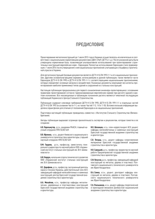 ПРЕДИСЛОВИЕ 
Проектирование металлоконструкций до 1 июля 2013 года в Украине осуществлялось исключительно в соот- 
ветствии с национальными нормативными документами (ДБН, СНиП, ДСТУ и т. д.). После указанной даты была 
утверждена нормативная база, позволяющая альтернативное использование при проектировании строи- 
тельных конструкций европейских норм - Еврокодов. Полностью использование Еврокодов стало правомер- 
ным с 1 июля 2014 после утверждения к ним национальных приложений, учитывающих специфику строитель- 
ной отрасли в Украине. 
Для металлоконструкций базовым документом является ДСТУ-Н Б EN 1993-1-1 и его национальное приложе- 
ние. Другими основополагающими нормами, используемыми в данной публикации, также являются части 
Еврокодов ДСТУ-Н Б EN 1990 и ДСТУ-Н Б EN 1991-1-1 с соответствующими национальными приложениями, 
которые определяют основные нагрузки и воздействия. Указанные документы охватывают все аспекты про- 
ектирования наиболее применимых типов зданий и сооружений из стальных конструкций. 
Настоящая публикация предназначена для первого ознакомления инженера-проектировщика с основными 
правилами проектирования согласно гармонизированным европейским нормам при расчете зданий в кра- 
тком изложении. Все неосвещенные в публикации положения расчета являются тематикой последующих 
публикаций Украинского Центра Стального Строительства. 
Публикация содержит ключевые требования ДСТУ-Н Б EN 1990, ДСТУ-Н Б EN 1991-1-1 и отдельных частей 
ДСТУ-Н Б EN 1993 (в основном Части 1-1, но также Частей 1-5, 1-8 и 1-10). Вспомогательная информация вы- 
делена серым фоном для отличия от положений Еврокодов и их национальных приложений. 
Подготовка настоящей публикации проводилась совместно с Институтом Стального Строительства (Велико- 
британия). 
Авторы публикации выражают огромную признательность экспертам и рецензентам, которые помогли в ее 
создании: 
А.В. Перельмутер, д.т.н., академик РААСН, главный на- 
учный сотрудник НПО SCAD Soft 
В.В. Юрченко, к.т.н., доцент Киевского национального 
университета строительства и архитектуры, старший 
научный сотрудник НПО SCAD Soft 
В.М. Гордеев, д .т.н., п рофессор, з аместитель г ене- 
рального директора по научной работе ООО «Украин- 
ский институт стальных конструкций им. В.Н. Шима- 
новского» 
А.И. Кордун, начальник отдела технического развития 
ООО «Украинский институт стальных конструкций 
им. В.Н. Шимановского» 
В.С. Дорофеев, д.т.н., профессор, заслуженный деятель 
науки и техники Украины, действительный член АСУ, 
заведующий кафедрой железобетонных и каменных 
конструкций, ректор Одесской государственной ака- 
демии строительства и архитектуры 
А.А. Михайлов, к.т.н., профессор кафедры металли- 
ческих, деревянных и пластмассовых конструкций 
Одесской государственной академии строительства 
и архитектуры 
И.В. Шеховцов, к.т.н., член-корреспондент АСУ, доцент 
кафедры железобетонных и каменных конструкций 
Одесской государственной академии строительства 
и архитектуры 
С.В. Петраш, к.т.н., доцент кафедры сопротивления 
материалов Одесской государственной академии 
строительства и архитектуры 
Н.В. Савицкий, д.т.н., профессор, проректор по научной 
работе Приднепровской государственной академии 
строительства и архитектуры 
С.Ф. Пичугин, д.т.н., профессор, заведующий кафедрой 
конструкций из металла, дерева и пластмасс Пол- 
тавского национального технического университета 
им. Юрия Кондратюка 
В.А. Семко, к.т.н., доцент, докторант кафедры кон- 
струкций из металла, дерева и пластмасс Полтав- 
ского национального технического университета 
им. Юрия Кондратюка 
С.Б. Пчельников, к.т.н., доцент кафедры теоретической 
и прикладной механики Донбасской национальной 
академии строительства и архитектуры 
 