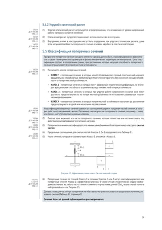 5.4.2 Упругий статический расчет 
(1) Упругий статический расчет используется в предположении, что независимо от уровня напряжений, 
работа материала остается линейной. 
(2) Статический расчет в упругой стадии может использоваться во всех случаях. 
(3) Внутренние усилия в конструкциях могут быть определены при упругом статическом расчете, даже 
если несущая способность поперечного сечения основана на работе в пластической стадии. 
5.5 Классификация поперечных сечений 
При расчете поперечное сечение каждого элемента каркаса должно быть классифицировано в зависимо- 
сти от своих геометрических параметров и физико-механических характеристик материалов. Цель клас- 
сификации состоит в определении границ, при достижении которых несущая способность поперечного 
сечения ограничивается потерей местной устойчивости. 
(1) Различают 4 класса поперечных сечений: 
• КЛАСС 1 - поперечные сечения, в которых может образовываться полный пластический шарнир с 
вращательной способностью, требуемой для пластического расчета без снижения несущей способ- 
ности от потери местной устойчивости. 
• КЛАСС 2 - поперечные сечения, в которых могут развиваться пластические деформации, но в кото- 
рых вращательная способность ограничена вследствие местной потери устойчивости. 
• КЛАСС 3 - поперечные сечения, в которых при упругой работе напряжения в сжатой зоне могут 
достигать предела текучести, но потеря местной устойчивости не позволяет развиваться пласти- 
ческим деформациям. 
• КЛАСС 4 - поперечные сечения, в которых потеря местной устойчивости наступает до достижения 
предела текучести в одной или нескольких частях сечения. 
Классификация поперечных сечений зависит от соотношения ширин к толщинам частей сечения, в кото- 
рых действуют напряжения сжатия. Различные сжатые участки поперечного сечения, например, стенка 
или полка - могут относиться к разным классам. 
(2) Сжатые зоны включают все части поперечного сечения, которые полностью или частично сжаты под 
действием рассматриваемого сочетания нагрузок. 
(3) Поперечное сечение классифицируется по наивысшему (наименее благоприятному) классу его сжатых 
частей. 
(4) Предельные соотношения для сжатых частей Классов 1, 2 и 3 определяются по Таблице 5.1. 
(5) Части сечений, которые не соответствуют Классу 3, относятся к Классу 4. 
20  
4 
tw 
3 
1 
2 
2 1 
tw 
fy 
fy 
20  
Рисунок 5.5 Эффективная стенка класса 2 в пластической стадии 
(6) Поперечные сечения со стенкой Класса 3 и полками Классов 1 или 2 могут классифицироваться как 
поперечные сечения Класса 2 с эффективной стенкой. В таком случае в пластической стадии необхо- 
димо исключить из работы часть стенки и заменить ее участками длиной 20εtw возле сжатой полки и 
нейтральной оси - см. Рисунок 5.5. 
Для выступающих частей при поперечном изгибе в запас могут использоваться предельные значения для 
осевого сжатия (Таблица 5.1, страница 2). 
Сечения Класса 4 данной публикацией не рассматриваются. 
5.4.2(1) 
ДСТУ-Н Б EN 
1993-1-1 
5.4.1(2) 
ДСТУ-Н Б EN 
1993-1-1 
5.4.2(2) 
ДСТУ-Н Б EN 
1993-1-1 
5.5.2(1) 
ДСТУ-Н Б EN 
1993-1-1 
5.5.2(4) 
ДСТУ-Н Б EN 
1993-1-1 
5.5.2(6) 
ДСТУ-Н Б EN 
1993-1-1 
5.5.2(8) 
ДСТУ-Н Б EN 
1993-1-1 
5.5.2(8) 
ДСТУ-Н Б EN 
1993-1-1 
5.5.2(11), 
6.2.2.4(1) 
ДСТУ-Н Б EN 
1993-1-1 
39 
 