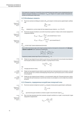 Для элементов стандартных сечений без полного раскрепления при осевом сжатии определяющей всегда 
является несущая способность по устойчивости Nb,Rd (см. Раздел 6.3.1), кроме с лучаев с большими вы- 
резами или овальными отверстиями. 
6.2.5.Изгибаемые элементы 
(1) Расчетное значение изгибающего момента MEd для каждого сечения должно удовлетворять требова- 
нию: 
, 
где: 
Mc,Rd определяется с учетом отверстий под соединительные элементы - см. с (3) по (5). 
(2) Расчетная несущая способность на изгиб относительно одной из главных осей сечения определяется 
следующим образом: 
для сечений Класса 1 или 2; 
для сечений Класса 3, 
где: 
Wel,min соответствует самым напряженным волокнам. 
При изгибе относительно двух осей следует руководствоваться методикой, изложенной в 6.2.8. Для дву- 
тавровых профилей может применяться выражение: 
. 
Указанное условие соответствует Пункту 6.2.8.1(6) для NEd = 0. 
(3) Отверстия под соединительные элементы в растянутых поясах допускается не учитывать при определе- 
нии несущей способности на изгиб и условии, что для растянутого пояса: 
, 
где: 
Af площадь растянутого пояса. 
(4) Отверстия под соединительные элементы в растянутой зоне стенки допускается не учитывать, если для 
всей растянутой части сечения, включающей растянутый пояс и растянутый участок стенки, выполня- 
ется условие (3). 
(5) Отверстия под соединительные элементы, за исключением отверстий с большим допуском и оваль- 
ных отверстий, расположенных в сжатой зоне сечения, не учитываются, если в отверстия установле- 
ны болты. 
6.2.6 Элементы, подверженные воздействию поперечной силы 
(1) Расчетное значение поперечного усилия VEd в каждом сечении должно удовлетворять требованию: 
, 
где: 
Vc,Rd расчетная несущая способность сечения на сдвиг в пластической стадии Vpℓ,Rd. 
(2) При отсутствии кручения расчетное значение несущей способности на сдвиг в пластической стадии 
определяется выражением: 
, 
ПРЕДЕЛЬНОЕ СОСТОЯНИЕ ПО 
НЕСУЩЕЙ СПОСОБНОСТИ 
6.2.5(1) 
и 
Формула (6.12) 
ДСТУ-Н Б EN 
1993-1-1 
6.2.5(2) 
и 
Формула (6.13) 
ДСТУ-Н Б EN 
1993-1-1 
Формула (6.14) 
ДСТУ-Н Б EN 
1993-1-1 
6.2.5(4) 
и 
Формула (6.16) 
ДСТУ-Н Б EN 
1993-1-1 
6.2.5(5) 
ДСТУ-Н Б EN 
1993-1-1 
6.2.5(6) 
ДСТУ-Н Б EN 
1993-1-1 
6.2.6(1) 
и 
Формула (6.17) 
ДСТУ-Н Б EN 
1993-1-1 
6.2.6(2) 
и 
Формула (6.18) 
ДСТУ-Н Б EN 
1993-1-1 
44 
 
