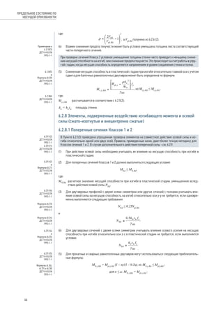 где: 
, а Vpl,Rd получено из 6.2.6 (2). 
(4) Взамен снижения предела текучести может быть условно уменьшена толщина листа соответствующей 
части поперечного сечения. 
При проверке сечений Класса 3 условное уменьшение толщины стенки часто приводит к меньшему сниже- 
нию несущей способности на изгиб, чем снижение предела текучести. Это происходит за счет работы в упру- 
гой стадии, когда несущая способность определяется напряжением в уровне соединения стенки и полки. 
(5) Сниженная несущая способность в пластической стадии при изгибе относительно главной оси с учетом 
сдвига для балочных равнополочных двутавров может быть определена по формуле: 
, но Mv,y,Rd ≤ Mc,y,Rd , 
где: 
Mc,y,Rd рассчитывается в соответствии с 6.2.5(2); 
Aw = hwtw площадь стенки. 
6.2.8 Элементы, подверженные воздействию изгибающего момента и осевой 
силы (сжато-изогнутые и внецентренно сжатые) 
6.2.8.1 Поперечные сечения Классов 1 и 2 
В Пункте 6.2.1(3) приведена упрощенная проверка элементов на совместное действие осевой силы и из- 
гиба относительно одной или двух осей. Правила, приведенные ниже, дают более точную методику для 
Классов сечений 1 и 2. В случае дополнительного действия поперечной силы - см. 6.2.9. 
(1) При действии осевой силы необходимо учитывать ее влияние на несущую способность при изгибе в 
пластической стадии. 
(2) Для поперечных сечений Классов 1 и 2 должно выполняться следующее условие: 
MEd ≤ MN,Rd, 
где: 
MN,Rd расчетное значение несущей способности при изгибе в пластической стадии, уменьшенное вслед- 
ствие действия осевой силы NEd. 
(3) Для двутавровых профилей с двумя осями симметрии или других сечений с полками учитывать вли- 
яние осевой силы на несущую способность на изгиб относительно оси у-у не требуется, если одновре- 
менно выполняются следующие требования: 
NEd ≤ 0.25Npl,Rd 
и 
. 
(4) Для двутавровых сечений с двумя осями симметрии учитывать влияние осевого усилия на несущую 
способность при изгибе относительно оси z‑z в пластической стадии не требуется, если выполняется 
условие: 
. 
(5) Для прокатных и сварных равнополочных двутавров могут использоваться следующие приблизитель- 
ные формулы: 
MN,y,Rd = Mpl,y,Rd (1 – n)/(1 – 0.5a), но MN,y,Rd ≤ Mpl,yRd ; 
для n ≤ a: MN,z,Rd = Mpl,z,Rd ; 
ПРЕДЕЛЬНОЕ СОСТОЯНИЕ ПО 
НЕСУЩЕЙ СПОСОБНОСТИ 
Примечание к 
6.2.10(3) 
ДСТУ-Н Б EN 
1993-1-1 
6.2.8(5) 
и 
Формула (6.30) 
ДСТУ-Н Б EN 
1993-1-1 
6.2.8(6) 
ДСТУ-Н Б EN 
1993-1-1 
6.2.9.1(2) 
ДСТУ-Н Б EN 
1993-1-1 
6.2.9.1(1) 
ДСТУ-Н Б EN 
1993-1-1 
6.2.9.1(2)и 
Формула (6.31) 
ДСТУ-Н Б EN 
1993-1-1 
6.2.9.1(4) 
ДСТУ-Н Б EN 
1993-1-1 
Формула (6.33) 
ДСТУ-Н Б EN 
1993-1-1 
Формула (6.34) 
ДСТУ-Н Б EN 
1993-1-1 
6.2.9.1(4)и 
Формула (6.35) 
ДСТУ-Н Б EN 
1993-1-1 
6.2.9.1(5) 
ДСТУ-Н Б EN 
1993-1-1 
Формулы (6.36), 
(6.37) и (6.38) 
ДСТУ-Н Б EN 
1993-1-1 
46 
 