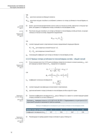 где: 
MEd расчетное значение изгибающего момента; 
Mb,Rd расчетная несущая способность изгибаемого элемента по потере устойчивости плоской формы из- 
гиба. 
(2) Балки с достаточным раскреплением сжатого пояса из плоскости изгиба, замкнутые и сплошные про- 
фили, как правило, не подвержены потере устойчивости плоской формы изгиба. 
(3) Расчетная несущая способность по потере устойчивости плоской формы изгиба для балок, не раскре- 
пленных из плоскости изгиба, определяется выражением: 
, 
где: 
Wy соответствующий момент сопротивления сечения, определяемый следующим образом: 
Wy = Wpl,y для поперечных сечений Классов 1 и 2; 
Wy = Wel,y для поперечных сечений Класса 3; 
cLT понижающий коэффициент для потери устойчивости плоской формы изгиба. 
6.3.2.2 Кривые потери устойчивости плоской формы изгиба - общий случай 
(1) Если не указано иного (см. 6.3.2.3), для изгибаемых элементов постоянного сечения значение χLT , соот- 
ветствующее условной гибкости lLT , определяется по формуле: 
, 
но cLT ≤ 1, 
где: 
; 
αLT коэффициент начальных несовершенств 
; 
Wy соответствующий классификации сечения момент сопротивления; 
Mcr критический момент потери устойчивости плоской формы изгиба в упругой стадии. 
(2) Значения коэффициента несовершенств aLT даны в Таблице 6.4 и зависят от соответствующей кривой 
потери устойчивости согласно Таблице 6.5. 
Значения aLT приведены только в п. 6.3.2.2 ДСТУ-Н Б EN 1993‑1‑1. Подразумевается, что для пункта 6.3.2.3 
нормативного документа принимаются такие же значения. 
Таблица 6.4 Коэффициенты несовершенств для потери устойчивости плоской формы изгиба 
Кривая потери устойчивости a b с d 
Коэффициент несовершенств aLT 0.21 0.34 0.49 0.76 
(3) Рекомендации по выбору кривой потери устойчивости даны в Таблице 6.5. 
ПРЕДЕЛЬНОЕ СОСТОЯНИЕ ПО 
НЕСУЩЕЙ СПОСОБНОСТИ 
6.3.2.1(2) 
ДСТУ-Н Б EN 
1993-1-1 
6.3.2.1(3)и 
Формула (6.55) 
ДСТУ-Н Б EN 
1993-1-1 
6.3.2.2(1) 
и 
Формула (6.56) 
ДСТУ-Н Б EN 
1993-1-1 
Примечание к 
6.3.2.2(2), Таблица 
6.3 
ДСТУ-Н Б EN 
1993-1-1 
Примечание к 
6.3.2.2(2), Таблица 
6.4 
ДСТУ-Н Б EN 
1993-1-1 
52 
 