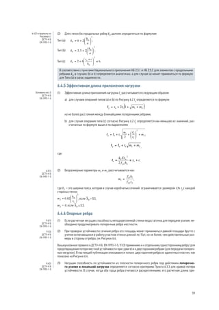 (2) Для стенок без продольных ребер kF должен определяться по формулам: 
Тип (a) ; 
Тип (b) ; 
Тип (c) . 
В соответствии с пунктами Национального приложения НБ 2.5.1 и НБ 2.5.2 для элементов с продольными 
ребрами kF в случаях (b) и (с) определяется аналогично, а для случая (а) может применяться по формуле 
для Типа (а) в запас надежности.. 
6.4.5 Эффективная длина приложения нагрузки 
(1) Эффективная длина приложения нагрузки ly рассчитывается следующим образом: 
a) для случаев опираний типов (a) и (b) по Рисунку 6.2 ly определяется по формуле: 
, 
но не более расстояния между ближайшими поперечными ребрами; 
b) для случая опирания типа (c) согласно Рисунку 6.2 ly определяется как меньшее из значений, рас- 
считанных по формуле выше и по выражениям: 
; 
, 
где: 
. 
(2) Безразмерные параметры m1 и m2 рассчитываются как: 
, 
где bf – это ширина пояса, которая в случае коробчатых сечений ограничивается размером 15e tf с каждой 
стороны стенки; 
, если lF  0.5, 
m2 = 0, если lF ≤ 0.5. 
6.4.6 Опорные ребра 
(1) Если расчетная несущая способность неподкрепленной стенки недостаточна для передачи усилия, не- 
обходимо предусматривать поперечные ребра жесткости. 
(2) При проверке устойчивости сечения ребра его площадь может приниматься равной площади брутто с 
учетом включающихся в работу участков стенки длиной по 15et, но не более, чем действительные раз- 
меры в стороны от ребра, см. Рисунок 6.4. 
Вышеуказанное правило в ДСТУ-Н Б EN 1993-1-5, 9.1(3) применимо и к отдельному одностороннему ребру (для 
предотвращения потери местной устойчивости при сдвиге) и к двусторонним ребрам (для передачи попереч- 
ных нагрузок). В настоящей публикации описываются только двусторонние ребра из одиночных пластин, как 
показано на Рисунке 6.4. 
(3) Несущая способность по устойчивости из плоскости поперечного ребра под действием поперечно- 
го усилия и локальной нагрузки определяется согласно критериям Пункта 6.3.3 для кривой потери 
устойчивости. В случае, когда оба торца ребра считаются раскрепленными, его расчетная длина при- 
6.4(2) и формулы из 
Рисунка 6.1 
ДСТУ-Н Б 
EN 1993-1-5 
Основано на 6.5 
ДСТУ-Н Б 
EN 1993-1-5 
6.5(1) 
ДСТУ-Н Б 
EN 1993-1-5 
9.4(1) 
ДСТУ-Н Б 
EN 1993-1-5 
9.1(3) 
ДСТУ-Н Б 
EN 1993-1-5 
9.4(2) 
ДСТУ-Н Б 
EN 1993-1-5 
59 
 