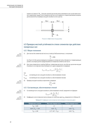 нимается не менее 0.75hw . Большее значение расчетной длины принимается для случая менее жест- 
кого закрепления торцов. Если в элементах жесткости есть вырезы со стороны приложения нагрузки, 
должна выполняться проверка несущей способности этого участка. 
15 15 
t t 
As 
t 
Рисунок 6.4 Эффективная площадь ребра 
6.5 Проверка местной устойчивости стенок элементов при действии 
поперечных сил 
6.5.1 Общие положения 
(1) Для пластин без элементов жесткости из сталей до S460 включительно, с отношением 
(см. Пункт 6.2.6 (4)), должна проводиться проверка по потере местной устойчивости от перерезывающих 
усилий, а на опорах должны предусматриваться поперечные элементы жесткости. 
(2) Для стенок элементов из сталей до S460 как с элементами жесткости, так и без них, расчетная несущая 
способность по потере местной устойчивости от сдвига определяется по формуле: 
, 
где: 
Vbw,Rd составляющая часть несущей способности, обеспечиваемая стенкой; 
Vbf,Rd составляющая часть несущей способности, обеспечиваемая поясами. 
(3) Проверку несущей способности выполняют по формуле: 
. 
6.5.1 Составляющая, обеспечиваемая стенкой 
(1) Составляющая часть несущей способности, обеспечиваемая стенкой, определяется по формуле: 
. 
(2) Коэффициент учета потери местной устойчивости стенки при сдвиге cW определяется по Таблице 6.8. 
Таблица 6.8 Коэффициент учета потери местной устойчивости стенки при сдвиге 
Поперечное сечение Жесткая опорная часть Гибкая опорная часть 
 lW  0,69 1.2 1.2 
0,69 ≤ lW  1,08 0,83 / lW 0,83 / lW 
 lW ≥ 1,08 1,37 / (0,7 + lW ) 0,83 / lW 
ПРЕДЕЛЬНОЕ СОСТОЯНИЕ ПО 
НЕСУЩЕЙ СПОСОБНОСТИ 
5.1(2) 
ДСТУ-Н Б 
EN 1993-1-5 
5.2(1) 
ДСТУ-Н Б 
EN 1993-1-5 
5.5(1) 
ДСТУ-Н Б 
EN 1993-1-5 
5.2(1) 
ДСТУ-Н Б 
EN 1993-1-5 
5.3(1) 
ДСТУ-Н Б 
EN 1993-1-5 
60 
 