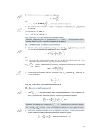 (3) Условная гибкость стенки lW определяется по формуле: 
, 
где: 
– критическое касательное напряжение. 
(4) Для пластин с жесткими поперечными ребрами и без продольных ребер коэффициент kt определяется 
по формулам: 
kt = 5,34 + 4.0 (hW / a)2, при a / hW ≥ 1; 
kt = 4.0 + 5,34 (hW / a)2, при a / hW  1; 
где а - длина отсека, то есть расстояние между поперечными ребрами. 
Значения kt для других случаев – см. Приложение А, ДСТУ-Н Б EN 1993-1-5. Стенки, подкрепленные про- 
дольными ребрами жесткости, в данной публикации не рассматриваются. 
6.5.3 Составляющая, обеспечиваемая поясами 
(1) Если пояса не полностью используются изгибающим моментом (MEd  Mf,Rd), составляющую несущей 
способности, обеспечиваемую поясами, можно рассчитать по формуле: 
, 
где: 
bf и tf принимаются для пояса, имеющего меньшую прочность при действии осевого усилия, и при этом bf 
принимается из расчета не более 15e tf с каждой стороны от стенки; 
расчетное значение несущей способности поперечного сечения поясов по изгибающему 
моменту. 
(2) Если в сечении дополнительно действует продольное усилие NEd, то значение Mf,Rd у меньшают, ис- 
пользуя коэффициент: 
, 
где Аf1 и Af2 соответственно площади верхнего и нижнего поясов. 
6.5.4 Совместное действие усилий 
(1) Если при совместном действии в сечении перерезывающего усилия, изгибающего мо- 
мента и продольной силы, необходимо проводить дополнительную проверку по формуле: 
. 
Проверка не выполняется в двух случаях: когда , снижение несущей способности не требу- 
ется, и когда NEd ≤ Mf,Rd , считается, что весь момент воспринимается поясами, а стенка работает на срез. 
(2) Если на сжатый пояс балки действует локальная сосредоточенная нагрузка, изгибающий момент и про- 
дольное усилие, необходимо проводить дополнительную проверку по формуле: 
для сечений классов 1,2 и 3. 
5.3(3) 
ДСТУ-Н Б 
EN 1993-1-5 
А.3(1) 
ДСТУ-Н Б 
EN 1993-1-5 
5.4(1) 
ДСТУ-Н Б 
EN 1993-1-5 
5.4(2) 
ДСТУ-Н Б 
EN 1993-1-5 
7.1(1) 
ДСТУ-Н Б 
EN 1993-1-5 
7.2(1) 
ДСТУ-Н Б 
EN 1993-1-5 
61 
 