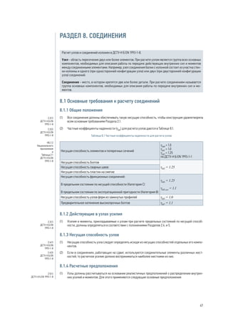 РАЗДЕЛ 8. СОЕДИНЕНИЯ 
Расчет узлов и соединений изложен в ДСТУ-Н Б EN 1993‑1‑8. 
Узел - область пересечения двух или более элементов. При расчете узлом является группа всех основных 
компонентов, необходимых для описания работы по передаче действующих внутренних сил и моментов 
между соединенными элементами. Например, узел соединения балки с колонной состоит из участка стен- 
ки колонны и одного (при односторонней конфигурации узла) или двух (при двусторонней конфигурации 
узла) соединений. 
Соединение - место, в котором крепятся две или более детали. При расчете соединением называется 
группа основных компонентов, необходимых для описания работы по передаче внутренних сил и мо- 
ментов. 
8.1 Основные требования к расчету соединений 
8.1.1 Общие положения 
(1) Все соединения должны обеспечивать такую несущую способность, чтобы конструкция удовлетворяла 
всем основным требованиям Раздела 2.1. 
(2) Частные коэффициенты надежности (gMi) для расчета узлов даются в Таблице 8.1. 
Таблица 8.1 Частные коэффициенты надежности для расчета узлов 
Несущая способность элементов и поперечных сечений 
gM0 = 1.0 
gM1 = 1.0 
gM2 = 1.25 
по ДСТУ-Н Б EN 1993-1-1 
Несущая способность болтов 
Несущая способность сварных швов gM2 = 1.25 
Несущая способность пластин на смятие 
Несущая способность фрикционных соединений: 
В предельном состоянии по несущей способности (Категория С) 
В предельном состоянии по эксплуатационной пригодности (Категория В) 
gM3 = 1.25 
gM3,ser = 1.1 
Несущая способность узлов ферм из замкнутых профилей gM5 = 1.0 
Предварительное натяжение высокопрочных болтов gM7 = 1.1 
8.1.2 Действующие в узлах усилия 
(1) Усилия и моменты, прикладываемые к узлам при расчете предельных состояний по несущей способ- 
ности, должны определяться в соответствии с положениями Разделов 2.4. и 5. 
8.1.3 Несущая способность узлов 
(1) Несущую способность узла следует определять исходя из несущих способностей отдельных его компо- 
нентов. 
(2) Если в соединениях, работающих на сдвиг, используются соединительные элементы различных жест- 
костей, то расчетное усилие должно восприниматься наиболее жесткими из них. 
8.1.4 Расчетные предположения 
(1) Узлы должны рассчитываться на основании реалистичных предположений о распределении внутрен- 
них усилий и моментов. Для этого применяются следующие основные предположения: 
2.2(1) 
ДСТУ-Н Б EN 
1993-1-8 
2.2(2) 
ДСТУ-Н Б EN 
1993-1-8 
НБ 2.2 
Национального 
приложения 
и 
Таблица 2.1 
ДСТУ-Н Б EN 
1993-1-8 
2.3(1) 
ДСТУ-Н Б EN 
1993-1-8 
2.4(1) 
ДСТУ-Н Б EN 
1993-1-8 
2.4(3) 
ДСТУ-Н Б EN 
1993-1-8 
2.5(1) 
ДСТУ-Н Б EN 1993-1-8 
67 
 