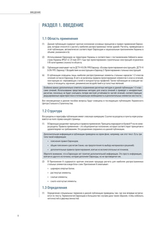 РАЗДЕЛ 1. ВВЕДЕНИЕ 
1.1 Область применения 
(1) Данная публикация содержит краткое изложение основных принципов и правил применения Евроко- 
дов, которые относятся к расчету наиболее распространенных типов зданий. Расчеты, приведенные в 
этой публикации, автоматически соответствуют Еврокодам и национальным приложениям Украины в 
объеме, указанном в (4). 
(2) Использование Еврокодов на территории Украины в соответствии с постановлением Кабинета мини- 
стров Украины №547 от 23 мая 2011 года при проектировании строительных конструкций ограничено 
I-IV категориями сложности объекта. 
(3) Публикация охватывает части ДСТУ-Н Б EN 1990 Еврокод: «Основы проектирования конструкций», ДСТУ-Н 
Б EN 1991, Еврокод 1: Воздействия на конструкции и Еврокод 3: Проектирование стальных конструкций. 
(4) В публикации освещены лишь наиболее распространенные элементы стальных каркасов 1-3 классов 
сечений согласно Еврокоду. В него не включены правила проектирования элементов 4 класса сечений, 
конструкции из нержавеющих сталей и холодногнутых профилей. Также публикация не освещает во- 
просы огнезащиты, кручения, динамических воздействий и усталостных явлений. 
Особенно важно дополнительно отметить ограничение расчетных методик в данной публикации 1-3 клас- 
сами сечений. Использование представленных методик для класса сечений 4 приведет к некорректным 
расчетам, поскольку не будет учитывать потерю местной устойчивости частей сечений, соответствующие 
редуцированные характеристики и потенциальную необходимость в дополнительных элементах жесткости. 
Все неосвещенные в данном пособии вопросы будут освещены в последующих публикациях Украинского 
Центра Стального Строительства. 
1.2 Структура 
Все разделы и параграфы публикации имеют сквозную нумерацию. Ссылки на разделы и пункты норм указы- 
ваются на поле справа каждой страницы. 
(1) В Еврокодах разделяют принципы и правила применения. Принципы маркируются буквой Р после номе- 
ра раздела. Правила применения – это общепринятые положения, которые соответствуют принципам и 
удовлетворяют их требованиям. Это разделение сохранено и в данной публикации. 
Дополнительная информация в публикации приведена на сером фоне, например, как этот текст. Есть три 
типа такой информации: 
• пояснения правил Еврокодов; 
• общие пояснения к расчетам (такие, как предпочтения по выбору материалов и решений); 
• дополнительные правила проектирования, взятые из вспомогательных источников. 
Обратите внимание, что в Еврокодах нет понятия дополнительной информации. Это просто информация, 
взятая из другого источника, которая дополняет Еврокоды, но не противоречит им. 
(2) В Приложении А содержатся краткие описания процедур расчета для наиболее распространенных 
стальных элементов в виде блок-схем. Приложение А охватывает: 
• шарнирно опертые балки; 
• растянутые элементы; 
• сжатые элементы; 
• сжато-изогнутые элементы. 
1.3 Определения 
(1) Определение специальных терминов в данной публикации приведены там, где они впервые встреча- 
ются по тексту. Терминология Еврокодов в большинстве случаев дана таким образом, чтобы избежать 
неточностей и двусмысленностей. 
6 
ВВЕДЕНИЕ 
 