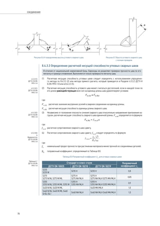 Рисунок 8.6 К определению высоты углового сварного шва Рисунок 8.7 Высота углового сварного шва 
с полным проваром 
8.4.3.3 Определение расчетной несущей способности угловых сварных швов 
В отличие от национальной нормативной базы, Еврокоды не разделяют проверки прочности шва по его 
металлу и границе сплавления. Выполняется только проверка по металлу шва. 
(1) Расчетную несущую способность угловых швов следует определять с использованием упрощенно- 
го метода по 8.4.3.3 (2) или метода прямого расчета, который приводится в Разделе 4.5.3.2 ДСТУ-Н 
Б EN 1993‑1‑8 или в 8.4.3.3 (5). 
(2) Расчетная несущая способность углового шва может считаться достаточной, если в каждой точке по 
его длине равнодействующая всех сил на единицу длины шва удовлетворяет условию: 
, 
где: 
Fw,Ed расчетное значение внутренних усилий в сварном соединении на единицу длины; 
Fw,Rd расчетная несущая способность единицы длины сварного шва. 
(3) Независимо от положения плоскости сечения сварного шва относительно направления приложения на- 
грузок, расчетная несущая способность сварного шва единичной длины Fw,Rd определяется по формуле: 
, 
где: 
fvw,d расчетное сопротивление сварного шва сдвигу. 
(4) Расчетное сопротивление сварного шва сдвигу fvw,d следует определять по формуле: 
, 
где: 
fu номинальный предел прочности при растяжении материала менее прочной из соединяемых деталей; 
bw поправочный коэффициент, определяемый по Таблице 8.8. 
Таблица 8.8 Поправочный коэффициент bw для угловых сварных швов 
Стандарт и класс стали Поправочный 
ДСТУ ЕN 10025 ДСТУ ЕN 10210 ДСТУ ЕN 10219 коэффициент bw 
S235 
S235 W S235 H S235 H 0,8 
S275 
S275 H 
S275 N/NL S275 M/ML 
S275 NH/NLH 
S275 H 
S275 NH/NLH S275 MH/MLH 0,85 
S355 
S355 N/NL S355 M/ML S355 W 
S355 H 
S355 NH/NLH 
S355 H 
S355 NH/NLH S355 MH/MLH 0,9 
S420 N/NL S420 M/ML S420 MH/MLH 1,0 
S460 N/NL S460 M/ML S460 
Q/QL/QL1 S460 NH/NLH S460 NH/NLH S460 MH/MLH 1,0 
4.5.3.1(1) 
ДСТУ-Н Б EN 
1993-1-8 
4.5.3.3(1) 
ДСТУ-Н Б EN 
1993-1-8 
4.5.3.3(2) 
ДСТУ-Н Б EN 
1993-1-8 
4.5.3.3(3) 
и 
Формула (4.4) 
ДСТУ-Н Б EN 
1993-1-8 
Таблица 4.1 
ДСТУ-Н Б EN 
1993-1-8 
78 
СОЕДИНЕНИЯ 
 