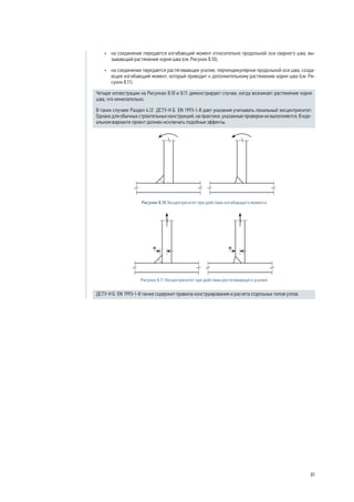 • на соединение передается изгибающий момент относительно продольной оси сварного шва, вы- 
зывающий растяжение корня шва (см. Рисунок 8.10); 
• на соединение передается растягивающее усилие, перпендикулярное продольной оси шва, созда- 
ющее изгибающий момент, который приводит к дополнительному растяжению корня шва (см. Ри- 
сунок 8.11). 
Четыре иллюстрации на Рисунках 8.10 и 8.11 демонстрируют случаи, когда возникает растяжение корня 
шва, что нежелательно. 
В таких случаях Раздел 4.12 ДСТУ-Н Б EN 1993-1-8 дает указания учитывать локальный эксцентриситет. 
Однако для обычных строительных конструкций, на практике, указанные проверки не выполняются. В иде- 
альном варианте проект должен исключать подобные эффекты. 
Рисунок 8.10 Эксцентриситет при действии изгибающего момента 
Рисунок 8.11 Эксцентриситет при действии растягивающего усилия 
ДСТУ-Н Б EN 1993‑1‑8 также содержит правила конструирования и расчета отдельных типов узлов. 
81 
 
