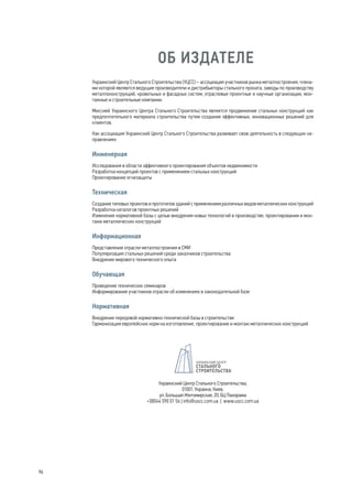 96 
ОБ ИЗДАТЕЛЕ 
Украинский Центр Стального Строительства (УЦСС) – ассоциация участников рынка металлостроения, члена- 
ми которой являются ведущие производители и дистрибьюторы стального проката, заводы по производству 
металлоконструкций, кровельных и фасадных систем, отраслевые проектные и научные организации, мон- 
тажные и строительные компании. 
Миссией Украинского Центра Стального Строительства является продвижение стальных конструкций как 
предпочтительного материала строительства путем создания эффективных, инновационных решений для 
клиентов. 
Как ассоциация Украинский Центр Стального Строительства развивает свою деятельность в следующих на- 
правлениях: 
Инженерная 
Исследования в области эффективного проектирования объектов недвижимости 
Разработка концепций проектов с применением стальных конструкций 
Проектирование огнезащиты 
Техническая 
Создание типовых проектов и прототипов зданий с применением различных видов металлических конструкций 
Разработка каталогов проектных решений 
Изменение нормативной базы с целью внедрения новых технологий в производстве, проектировании и мон- 
таже металлических конструкций 
Информационная 
Представление отрасли металлостроения в СМИ 
Популяризация стальных решений среди заказчиков строительства 
Внедрение мирового технического опыта 
Обучающая 
Проведение технических семинаров 
Информирование участников отрасли об изменениях в законодательной базе 
Нормативная 
Внедрение передовой нормативно-технической базы в строительстве 
Гармонизация европейских норм на изготовление, проектирование и монтаж металлических конструкций 
Украинский Центр Стального Строительства, 
01001, Украина, Киев, 
ул. Большая Житомирская, 20, БЦ Панорама 
+38044 590 01 56 | info@uscc.com.ua | www.uscc.com.ua 
 