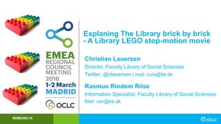 #EMEARC16
Explaning The Library brick by brick
- A Library LEGO stop-motion movie
Christian Lauersen
Director, Faculty Library of Social Sciences
Twitter: @clauersen | mail: cula@kb.dk
Rasmus Rindom Riise
Information Specialist, Faculty Library of Social Sciences
Mail: rarr@kb.dk
 