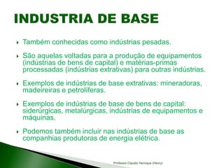  Também conhecidas como indústrias pesadas.
 São aquelas voltadas para a produção de equipamentos
(indústrias de bens de capital) e matérias-primas
processadas (indústrias extrativas) para outras indústrias.
 Exemplos de indústrias de base extrativas: mineradoras,
madeireiras e petrolíferas.
 Exemplos de indústrias de base de bens de capital:
siderúrgicas, metalúrgicas, indústrias de equipamentos e
máquinas.
 Podemos também incluir nas indústrias de base as
companhias produtoras de energia elétrica.
Professor Claudio Henrique (Henry)
 