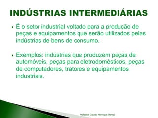  É o setor industrial voltado para a produção de
peças e equipamentos que serão utilizados pelas
indústrias de bens de consumo.
 Exemplos: indústrias que produzem peças de
automóveis, peças para eletrodomésticos, peças
de computadores, tratores e equipamentos
industriais.
Professor Claudio Henrique (Henry)
 