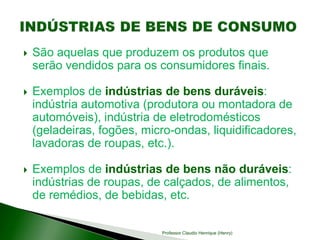  São aquelas que produzem os produtos que
serão vendidos para os consumidores finais.
 Exemplos de indústrias de bens duráveis:
indústria automotiva (produtora ou montadora de
automóveis), indústria de eletrodomésticos
(geladeiras, fogões, micro-ondas, liquidificadores,
lavadoras de roupas, etc.).
 Exemplos de indústrias de bens não duráveis:
indústrias de roupas, de calçados, de alimentos,
de remédios, de bebidas, etc.
Professor Claudio Henrique (Henry)
 