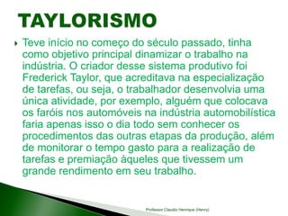  Teve início no começo do século passado, tinha
como objetivo principal dinamizar o trabalho na
indústria. O criador desse sistema produtivo foi
Frederick Taylor, que acreditava na especialização
de tarefas, ou seja, o trabalhador desenvolvia uma
única atividade, por exemplo, alguém que colocava
os faróis nos automóveis na indústria automobilística
faria apenas isso o dia todo sem conhecer os
procedimentos das outras etapas da produção, além
de monitorar o tempo gasto para a realização de
tarefas e premiação àqueles que tivessem um
grande rendimento em seu trabalho.
Professor Claudio Henrique (Henry)
 