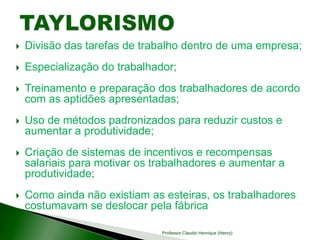  Divisão das tarefas de trabalho dentro de uma empresa;
 Especialização do trabalhador;
 Treinamento e preparação dos trabalhadores de acordo
com as aptidões apresentadas;
 Uso de métodos padronizados para reduzir custos e
aumentar a produtividade;
 Criação de sistemas de incentivos e recompensas
salariais para motivar os trabalhadores e aumentar a
produtividade;
 Como ainda não existiam as esteiras, os trabalhadores
costumavam se deslocar pela fábrica
Professor Claudio Henrique (Henry)
 