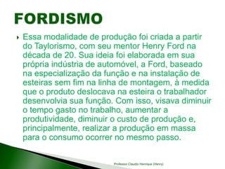  Essa modalidade de produção foi criada a partir
do Taylorismo, com seu mentor Henry Ford na
década de 20. Sua ideia foi elaborada em sua
própria indústria de automóvel, a Ford, baseado
na especialização da função e na instalação de
esteiras sem fim na linha de montagem, à medida
que o produto deslocava na esteira o trabalhador
desenvolvia sua função. Com isso, visava diminuir
o tempo gasto no trabalho, aumentar a
produtividade, diminuir o custo de produção e,
principalmente, realizar a produção em massa
para o consumo ocorrer no mesmo passo.
Professor Claudio Henrique (Henry)
 