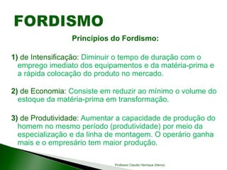 Princípios do Fordismo:
1) de Intensificação: Diminuir o tempo de duração com o
emprego imediato dos equipamentos e da matéria-prima e
a rápida colocação do produto no mercado.
2) de Economia: Consiste em reduzir ao mínimo o volume do
estoque da matéria-prima em transformação.
3) de Produtividade: Aumentar a capacidade de produção do
homem no mesmo período (produtividade) por meio da
especialização e da linha de montagem. O operário ganha
mais e o empresário tem maior produção.
Professor Claudio Henrique (Henry)
 