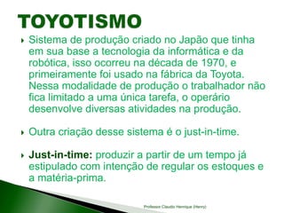  Sistema de produção criado no Japão que tinha
em sua base a tecnologia da informática e da
robótica, isso ocorreu na década de 1970, e
primeiramente foi usado na fábrica da Toyota.
Nessa modalidade de produção o trabalhador não
fica limitado a uma única tarefa, o operário
desenvolve diversas atividades na produção.
 Outra criação desse sistema é o just-in-time.
 Just-in-time: produzir a partir de um tempo já
estipulado com intenção de regular os estoques e
a matéria-prima.
Professor Claudio Henrique (Henry)
 