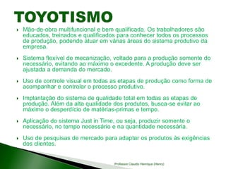  Mão-de-obra multifuncional e bem qualificada. Os trabalhadores são
educados, treinados e qualificados para conhecer todos os processos
de produção, podendo atuar em várias áreas do sistema produtivo da
empresa.
 Sistema flexível de mecanização, voltado para a produção somente do
necessário, evitando ao máximo o excedente. A produção deve ser
ajustada a demanda do mercado.
 Uso de controle visual em todas as etapas de produção como forma de
acompanhar e controlar o processo produtivo.
 Implantação do sistema de qualidade total em todas as etapas de
produção. Além da alta qualidade dos produtos, busca-se evitar ao
máximo o desperdício de matérias-primas e tempo.
 Aplicação do sistema Just in Time, ou seja, produzir somente o
necessário, no tempo necessário e na quantidade necessária.
 Uso de pesquisas de mercado para adaptar os produtos às exigências
dos clientes.
Professor Claudio Henrique (Henry)
 