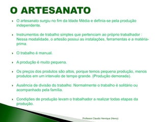  O artesanato surgiu no fim da Idade Média e definia-se pela produção
independente.
 Instrumentos de trabalho simples que pertenciam ao próprio trabalhador :
Nessa modalidade, o artesão possui as instalações, ferramentas e a matéria-
prima.
 O trabalho é manual.
 A produção é muito pequena.
 Os preços dos produtos são altos, porque temos pequena produção, menos
produtos em um intervalo de tempo grande. (Produção demorada).
 Ausência de divisão do trabalho: Normalmente o trabalho é solitário ou
acompanhado pela família.
 Condições de produção levam o trabalhador a realizar todas etapas da
produção.
Professor Claudio Henrique (Henry)
 