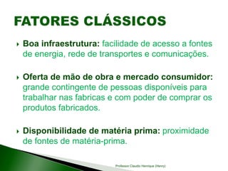  Boa infraestrutura: facilidade de acesso a fontes
de energia, rede de transportes e comunicações.
 Oferta de mão de obra e mercado consumidor:
grande contingente de pessoas disponíveis para
trabalhar nas fabricas e com poder de comprar os
produtos fabricados.
 Disponibilidade de matéria prima: proximidade
de fontes de matéria-prima.
Professor Claudio Henrique (Henry)
 