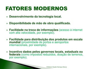  Desenvolvimento da tecnologia local.
 Disponibilidade de mão de obra qualificada.
 Facilidade na troca de informações (acesso à internet
com alta velocidade, por exemplo).
 Facilidade para distribuição dos produtos em escala
mundial (proximidade de portos e aeroportos
internacionais, por exemplo).
 Incentivo dados pelos governos locais, estaduais ou
federais (como impostos reduzidos, doação de terrenos,
por exemplo).
Professor Claudio Henrique (Henry)
 