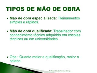  Mão de obra especializada: Treinamentos
simples e rápidos.
 Mão de obra qualificada: Trabalhador com
conhecimento técnico adquirido em escolas
técnicas ou em universidades.
 Obs.: Quanto maior a qualificação, maior o
salario.
Professor Claudio Henrique (Henry)
 