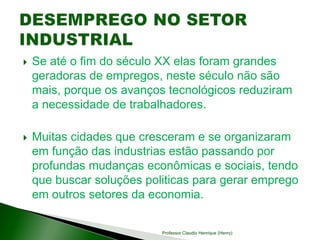  Se até o fim do século XX elas foram grandes
geradoras de empregos, neste século não são
mais, porque os avanços tecnológicos reduziram
a necessidade de trabalhadores.
 Muitas cidades que cresceram e se organizaram
em função das industrias estão passando por
profundas mudanças econômicas e sociais, tendo
que buscar soluções politicas para gerar emprego
em outros setores da economia.
Professor Claudio Henrique (Henry)
 