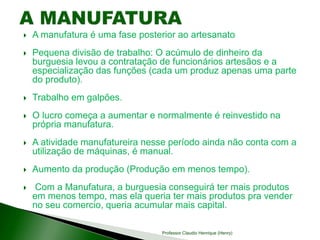  A manufatura é uma fase posterior ao artesanato
 Pequena divisão de trabalho: O acúmulo de dinheiro da
burguesia levou a contratação de funcionários artesãos e a
especialização das funções (cada um produz apenas uma parte
do produto).
 Trabalho em galpões.
 O lucro começa a aumentar e normalmente é reinvestido na
própria manufatura.
 A atividade manufatureira nesse período ainda não conta com a
utilização de máquinas, é manual.
 Aumento da produção (Produção em menos tempo).
 Com a Manufatura, a burguesia conseguirá ter mais produtos
em menos tempo, mas ela queria ter mais produtos pra vender
no seu comercio, queria acumular mais capital.
Professor Claudio Henrique (Henry)
 