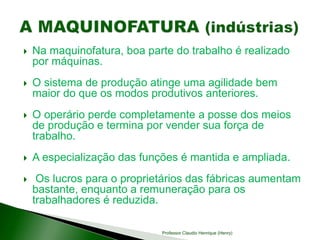  Na maquinofatura, boa parte do trabalho é realizado
por máquinas.
 O sistema de produção atinge uma agilidade bem
maior do que os modos produtivos anteriores.
 O operário perde completamente a posse dos meios
de produção e termina por vender sua força de
trabalho.
 A especialização das funções é mantida e ampliada.
 Os lucros para o proprietários das fábricas aumentam
bastante, enquanto a remuneração para os
trabalhadores é reduzida.
Professor Claudio Henrique (Henry)
 
