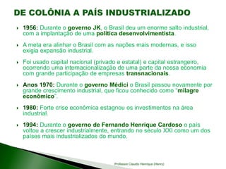  1956: Durante o governo JK, o Brasil deu um enorme salto industrial,
com a implantação de uma política desenvolvimentista.
 A meta era alinhar o Brasil com as nações mais modernas, e isso
exigia expansão industrial.
 Foi usado capital nacional (privado e estatal) e capital estrangeiro,
ocorrendo uma internacionalização de uma parte da nossa economia
com grande participação de empresas transnacionais.
 Anos 1970: Durante o governo Médici o Brasil passou novamente por
grande crescimento industrial, que ficou conhecido como “milagre
econômico”.
 1980: Forte crise econômica estagnou os investimentos na área
industrial.
 1994: Durante o governo de Fernando Henrique Cardoso o país
voltou a crescer industrialmente, entrando no século XXI como um dos
países mais industrializados do mundo.
Professor Claudio Henrique (Henry)
 