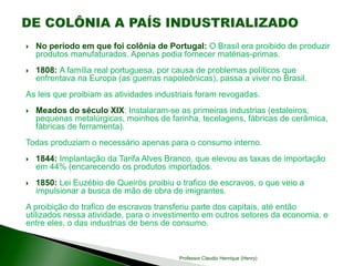  No período em que foi colônia de Portugal: O Brasil era proibido de produzir
produtos manufaturados. Apenas podia fornecer matérias-primas.
 1808: A família real portuguesa, por causa de problemas políticos que
enfrentava na Europa (as guerras napoleônicas), passa a viver no Brasil.
As leis que proibiam as atividades industriais foram revogadas.
 Meados do século XIX: Instalaram-se as primeiras industrias (estaleiros,
pequenas metalúrgicas, moinhos de farinha, tecelagens, fábricas de cerâmica,
fábricas de ferramenta).
Todas produziam o necessário apenas para o consumo interno.
 1844: Implantação da Tarifa Alves Branco, que elevou as taxas de importação
em 44% (encarecendo os produtos importados.
 1850: Lei Euzébio de Queirós proibiu o trafico de escravos, o que veio a
impulsionar a busca de mão de obra de imigrantes.
A proibição do trafico de escravos transferiu parte dos capitais, até então
utilizados nessa atividade, para o investimento em outros setores da economia, e
entre eles, o das industrias de bens de consumo.
Professor Claudio Henrique (Henry)
 