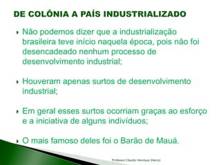  Não podemos dizer que a industrialização
brasileira teve início naquela época, pois não foi
desencadeado nenhum processo de
desenvolvimento industrial;
 Houveram apenas surtos de desenvolvimento
industrial;
 Em geral esses surtos ocorriam graças ao esforço
e a iniciativa de alguns indivíduos;
 O mais famoso deles foi o Barão de Mauá.
Professor Claudio Henrique (Henry)
 