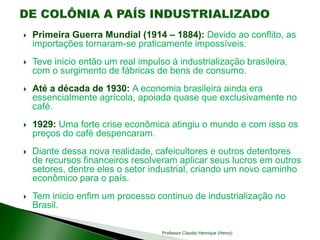  Primeira Guerra Mundial (1914 – 1884): Devido ao conflito, as
importações tornaram-se praticamente impossíveis.
 Teve inicio então um real impulso à industrialização brasileira,
com o surgimento de fábricas de bens de consumo.
 Até a década de 1930: A economia brasileira ainda era
essencialmente agrícola, apoiada quase que exclusivamente no
café.
 1929: Uma forte crise econômica atingiu o mundo e com isso os
preços do café despencaram.
 Diante dessa nova realidade, cafeicultores e outros detentores
de recursos financeiros resolveram aplicar seus lucros em outros
setores, dentre eles o setor industrial, criando um novo caminho
econômico para o país.
 Tem inicio enfim um processo continuo de industrialização no
Brasil.
Professor Claudio Henrique (Henry)
 