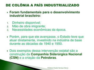  Foram fundamentais para o desenvolvimento
industrial brasileiro:
1. Dinheiro disponível;
2. Mão de obra imigrante;
3. Necessidades econômicas da época.
 Porém, para que ele avançasse, o Estado teve que
atuar diretamente, investindo na indústria de base
durante as décadas de 1940 e 1950.
 Dois exemplos dessa intervenção estatal são a
construção da Companhia Siderúrgica Nacional
(CSN) e a criação da Petrobras.
Professor Claudio Henrique (Henry)
 