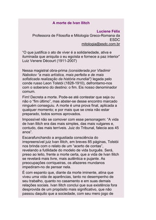 A morte de Ivan Ilitch
Luciene Félix
Professora de Filosofia e Mitologia Greco-Romana da
ESDC
mitologia@esdc.com.br
“O que justifica o ato de viver é a solidariedade, ativa e
iluminada que aniquila o eu egoísta e fornece a paz interior”
Luiz Venere Décourt (1911-2007)
Nessa magistral obra-prima (considerada por Vladimir
Nabokov “a mais artística, mais perfeita e de mais
sofisticada realização da história mundial”) legada pelo
conde russo Leon Tolstói (1828-1910), defrontamo-nos
com o soberano do destino: o fim. Eis nosso denominador
comum.
Fim! Decreta a morte. Pode-se até contestar que seja ou
não o “fim último”, mas abster-se desse encontro marcado
ninguém conseguiu. A morte é uma prova final, aplicada a
qualquer momento; e por mais que se creia não estar
preparado, todos somos aprovados.
Impossível não se comover com esse personagem: “A vida
de Ivan Ilitch era das mais simples, das mais vulgares e,
contudo, das mais terríveis. Juiz do Tribunal, falecia aos 45
anos”.
Escarafunchando a angustiada consciência do
irrepreensível juiz Ivan Ilitch, em breves 85 páginas, Tolstói
nos brinda com o relato de um “acerto de contas”,
revelando a futilidade do modelo de vida burguês. Será,
preso ao leito, frente a morte certa, que a vida de Ivan Ilitch
se revelará mais livre, mais autêntica e pujante. As
preocupações corriqueiras, os afazeres mundanos
impediram-no de pensar nela.
É com espanto que, diante da morte iminente, atina que
viveu uma vida de aparências, tanto no desempenho de
seu trabalho, quanto no casamento e em suas demais
relações sociais. Ivan Ilitch conclui que sua existência fora
desprovida de um propósito mais significativo, que não
passou daquilo que a sociedade, com seu mero jogo de

 