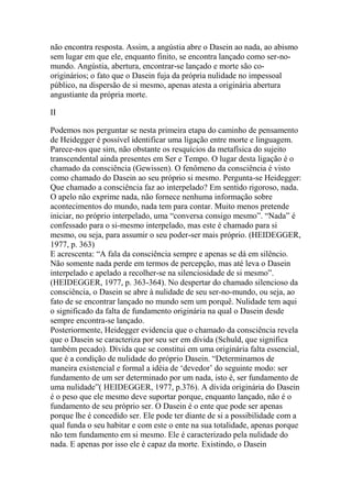 não encontra resposta. Assim, a angústia abre o Dasein ao nada, ao abismo
sem lugar em que ele, enquanto finito, se encontra lançado como ser-nomundo. Angústia, abertura, encontrar-se lançado e morte são cooriginários; o fato que o Dasein fuja da própria nulidade no impessoal
público, na dispersão de si mesmo, apenas atesta a originária abertura
angustiante da própria morte.
II
Podemos nos perguntar se nesta primeira etapa do caminho de pensamento
de Heidegger é possível identificar uma ligação entre morte e linguagem.
Parece-nos que sim, não obstante os resquícios da metafísica do sujeito
transcendental ainda presentes em Ser e Tempo. O lugar desta ligação é o
chamado da consciência (Gewissen). O fenômeno da consciência é visto
como chamado do Dasein ao seu próprio si mesmo. Pergunta-se Heidegger:
Que chamado a consciência faz ao interpelado? Em sentido rigoroso, nada.
O apelo não exprime nada, não fornece nenhuma informação sobre
acontecimentos do mundo, nada tem para contar. Muito menos pretende
iniciar, no próprio interpelado, uma ―conversa consigo mesmo‖. ―Nada‖ é
confessado para o si-mesmo interpelado, mas este é chamado para si
mesmo, ou seja, para assumir o seu poder-ser mais próprio. (HEIDEGGER,
1977, p. 363)
E acrescenta: ―A fala da consciência sempre e apenas se dá em silêncio.
Não somente nada perde em termos de percepção, mas até leva o Dasein
interpelado e apelado a recolher-se na silenciosidade de si mesmo‖.
(HEIDEGGER, 1977, p. 363-364). No despertar do chamado silencioso da
consciência, o Dasein se abre à nulidade de seu ser-no-mundo, ou seja, ao
fato de se encontrar lançado no mundo sem um porquê. Nulidade tem aqui
o significado da falta de fundamento originária na qual o Dasein desde
sempre encontra-se lançado.
Posteriormente, Heidegger evidencia que o chamado da consciência revela
que o Dasein se caracteriza por seu ser em dívida (Schuld, que significa
também pecado). Dívida que se constitui em uma originária falta essencial,
que é a condição de nulidade do próprio Dasein. ―Determinamos de
maneira existencial e formal a idéia de ‗devedor‘ do seguinte modo: ser
fundamento de um ser determinado por um nada, isto é, ser fundamento de
uma nulidade‖( HEIDEGGER, 1977, p.376). A dívida originária do Dasein
é o peso que ele mesmo deve suportar porque, enquanto lançado, não é o
fundamento de seu próprio ser. O Dasein é o ente que pode ser apenas
porque lhe é concedido ser. Ele pode ter diante de si a possibilidade com a
qual funda o seu habitar e com este o ente na sua totalidade, apenas porque
não tem fundamento em si mesmo. Ele é caracterizado pela nulidade do
nada. E apenas por isso ele é capaz da morte. Existindo, o Dasein

 