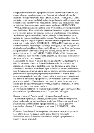 não provém de si mesmo: o próprio nada deve se anunciar ao Dasein. E o
modo pelo qual o nada se anuncia ao Dasein é a tonalidade afetiva da
angústia: ―a angústia revela o nada‖. (HEIDEGGER, 1996b, p.112) Com a
angústia, o ente na sua totalidade cai na insignificância, evidentemente não
no sentido que desaparece no nada, mas no sentido que na angústia o nada
se manifesta juntamente com o ente na sua totalidade. (HEIDEGGER,
1996b, p.113) Na angústia o ente se torna problemático, porque permanece
sem fundamento. Ente e nada não são desta forma duas regiões subsistentes
por si mesmas que em um segundo momento se colocam na proximidade.
Aqui ocorre algo surpreendente: o nada, ou seja, o absolutamente outro
respeito ao ente, ao nadificar o ente o mostra. ―Somente na clara noite do
nada da angústia surge a originária abertura do ente enquanto tal: o fato de
que é ente – e não nada‖.( HEIDEGGER, 1996b, p.114) Neste seu ser um
diante do outro se desdobra já a diferença ontológica, a cuja salvaguarda é
destinado o próprio Dasein. Deste modo, Heidegger pode dizer que ―o nada
não permanece o indeterminado oposto ao ente, mas se desvela como
pertencente ao ser do ente‖. (HEIDEGGER, 1996b, p.120) No nada, no
absolutamente outro respeito ao ente, encontra-se custodiado o mistério do
ser; ser e nada se co-pertencem.
Mais adiante, no ensaio A origem da obra de arte (1936), Heidegger vê a
obra de arte como um modo de ocorrência essencial da verdade como
alethéia. A obra de arte se desdobra como luta de mundo e terra, onde o
mundo se expõe como auto-abertura por essência e a terra se produz como
auto-fechamento. A terra é aquilo que por essência esconde a si mesma. Ela
pode descerrar apenas porque permanece cerrada em si mesma. Este
permanecer encoberto, este não poder explicar a própria proveniência nos
faz pensar a terra como o próprio nada, absolutamente outro que como tal
permanece indizível. E no entanto, este caráter terrestre da obra de arte é
aquilo que, em seu permanecer encoberto, descerra o seu mundo. A terra é
o nada que abre o ente na sua essência.
A conferência Hölderlin e a essência da poesia (1936), por sua vez, nos fala
da relação que liga o homem e a terra. Pergunta-se Heidegger:
Quem é o homem? Aquele que deve testemunhar aquilo que é.
Testemunhar significa, de um lado, declarar; mas ao mesmo tempo quer
dizer: declarando, garantir aquilo que se declara. O homem é aquele que é
precisamente testemunhando o próprio Dasein (...) Mas o que deve
testemunhar o homem? A sua pertença à terra. (HEIDEGGER, 1996a,
p.36)
O homem é aquilo que é apenas porque testemunha a sua pertença à terra.
Mas a terra é para Heidegger aquilo que se descerra como autofechamento, a terra é o descerrar-se do nada, daquilo que permanece
indizível na sua alteridade.

 