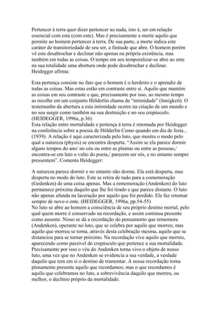 Pertencer à terra quer dizer pertencer ao nada, isto é, ser em relação
essencial com esta (com este). Mas é precisamente a morte aquilo que
permite ao homem pertencer à terra. De sua parte, a morte indica este
caráter de transitoriedade de seu ser, a finitude que abre. O homem porém
vê este desabrochar e declinar não apenas na própria existência, mas
também em todas as coisas. O tempo em seu temporalizar-se abre ao ente
na sua totalidade uma abertura onde pode desabrochar e declinar.
Heidegger afirma:
Esta pertença consiste no fato que o homem é o herdeiro e o aprendiz de
todas as coisas. Mas estas estão em contraste entre si. Aquilo que mantém
as coisas em seu contraste e que, precisamente por isso, ao mesmo tempo
as recolhe em um conjunto Hölderlin chama de ―intimidade‖ (Innigkeit). O
testemunho da abertura a esta intimidade ocorre na criação de um mundo e
no seu surgir como também na sua destruição e no seu crepúsculo.
(HEIDEGGER, 1996a, p.36)
Esta relação entre mortalidade e pertença à terra é retomada por Heidegger
na conferência sobre a poesia de Hölderlin Como quando em dia de festa...
(1939). A relação é aqui caracterizada pelo luto, que mostra o modo pelo
qual a natureza (physis) se encontra desperta. ―Assim se ela parece dormir
alguns tempos do ano/ no céu ou entre as plantas ou entre as pessoas,/
encontra-se em luto o vulto do poeta,/ parecem ser sós, e no entanto sempre
pressentem‖. Comenta Heidegger:
A natureza parece dormir e no entanto não dorme. Ela está desperta, mas
desperta no modo do luto. Este se retira de tudo para a comemoração
(Gedenken) de uma coisa apenas. Mas a rememoração (Andenken) do luto
permanece próxima daquilo que lhe foi tirado e que parece distante. O luto
não apenas afunda na laceração por aquilo que foi perdido. Ele faz retornar
sempre de novo o ente. (HEIDEGGER, 1996a, pp.54-55)
No luto se abre ao homem a consciência de seu próprio destino mortal, pelo
qual quem morre é conservado na recordação, e assim continua presente
como ausente. Nisso se dá a recordação do pensamento que rememora
(Andenken), operante no luto, que se celebra por aquilo que morreu; mas
aquilo que morreu se torna, através desta celebração mesma, aquilo que se
distanciou para se tornar próximo. Na recordação vive aquilo que morreu,
aparecendo como passível do crepúsculo que pertence a sua mortalidade.
Precisamente por isso o véu do Andenken torna vivo o objeto de nosso
luto, uma vez que no Andenken se evidencia a sua verdade, a verdade
daquilo que tem em si o destino de tramontar. A nossa recordação torna
plenamente presente aquilo que recordamos; mas o que recordamos é
aquilo que celebramos no luto, a sobrevivência daquilo que morreu, ou
melhor, o declínio próprio da mortalidade.

 