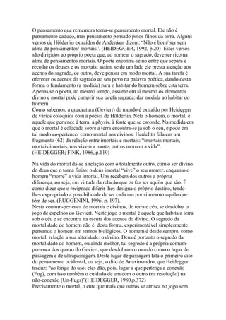 O pensamento que rememora torna-se pensamento mortal. Ele não é
pensamento caduco, mas pensamento pensado pelos filhos da terra. Alguns
versos de Hölderlin extraídos de Andenken dizem: ―Não é bom/ ser sem
alma de pensamentos/ mortais‖. (HEIDEGGER, 1992, p.20) Estes versos
são dirigidos ao próprio poeta que, ao nomear o sagrado, deve ser rico na
alma de pensamentos mortais. O poeta encontra-se no entre que separa e
recolhe os deuses e os mortais; assim, se de um lado ele presta atenção aos
acenos do sagrado, de outro, deve pensar em modo mortal. A sua tarefa é
oferecer os acenos do sagrado ao seu povo na palavra poética, dando desta
forma o fundamento (a medida) para o habitar do homem sobre esta terra.
Apenas se o poeta, ao mesmo tempo, assume em si mesmo os elementos
divino e mortal pode cumprir sua tarefa sagrada: dar medida ao habitar do
homem.
Como sabemos, a quadratura (Geviert) do mundo é extraído por Heidegger
de vários colóquios com a poesia de Hölderlin. Nela o homem, o mortal, é
aquele que pertence à terra, à physis, à fonte que se esconde. Na medida em
que o mortal é colocado sobre a terra encontra-se já sob o céu, e pode em
tal modo co-pertencer como mortal aos divinos. Heráclito fala em um
fragmento (62) da relação entre imortais e mortais: ―imortais mortais,
mortais imortais, uns vivem a morte, outros morrem a vida‖.
(HEIDEGGER; FINK, 1986, p.119)
Na vida do mortal dá-se a relação com o totalmente outro, com o ser divino
do deus que o torna finito: o deus imortal ―vive‖ o seu morrer, enquanto o
homem ―morre‖ a vida imortal. Uns recebem dos outros a própria
diferença, ou seja, em virtude da relação que os faz ser aquilo que são. É
como dizer que o recíproco diferir lhes designa o próprio destino, tendolhes expropriado a possibilidade de ser cada um por si mesmo aquilo que
têm de ser. (RUGGENINI, 1996, p. 197).
Nesta comum-pertença de mortais e divinos, de terra e céu, se desdobra o
jogo de espelhos do Geviert. Neste jogo o mortal é aquele que habita a terra
sob o céu e se encontra na escuta dos acenos do divino. O segredo da
mortalidade do homem não é, desta forma, experimentável simplesmente
pensando o homem em termos biológicos. O homem é desde sempre, como
mortal, relação a sua alteridade: o divino. Deus é portanto o segredo da
mortalidade do homem, ou ainda melhor, tal segredo é a própria comumpertença dos quatro do Geviert, que desdobram o mundo como o lugar de
passagem e de ultrapassagem. Deste lugar de passagem fala o primeiro dito
do pensamento ocidental, ou seja, o dito de Anaximandro, que Heidegger
traduz: ―ao longo do uso; eles dão, pois, lugar a que pertença a conexão
(Fug), com isso também o cuidado de um com o outro (na resolução) na
não-conexão (Un-Fugs)‖(HEIDEGGER, 1980,p.372)
Precisamente o mortal, o ente que mais que outros se arrisca no jogo sem

 