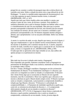 porquê do ser, assume o caráter de passagem (que não se deixa dizer), de
caminho sem meta. Sobre a relação da morte com o jogo abissal do ser diz
Heidegger: ―A morte é a medida ainda impensada do incomensurável, isto
é, do jogo supremo no qual o homem trazido à terra, é colocado‖.
(HEIDEGGER, 1997, p. 167)
Aquele que mais que outros medita sobre esta medida é o poeta, que
assume o entre de céu e terra, de divinos e mortais. Esta medida é a
autêntica dimensão com a qual os homens fundam seu habitar sobre a terra
e o desdobramento do ente em sua totalidade. Mas para que os poetas
possam corresponder à dimensão do Geviert, eles mesmos devem assumir
sua condição de mortais; devem sentir em si mesmos a nulidade a qual
pertencem correspondendo a ela. Os homens enquanto mortais atingem o
abismo, que é propriamente o ser na sua pura alteridade. Sobre isso afirma
Heidegger:
A morte é o escrínio do nada, ou seja, daquilo que nunca, em nível algum, é
algo que simplesmente é e que no entanto ocorre essencialmente (west), e
até mesmo se desdobra com o mistério mesmo do ser. A morte, enquanto
escrínio do nada, custodia em si aquilo que é o essencial do ser. Escrínio do
nada, a morte é o resguardo do ser. (HEIDEGGER, 2000, p.180)
O nada aqui não se apresenta como algo estranho ao ser, mas ambos são
apenas porque se co-pertencem no mesmo.
IV
Mas tudo isso leva-nos à relação entre morte e linguagem?
Para responder esta questão, tentemos considerar como a linguagem no
pensamento de Heidegger muda a sua essência, mantendo ao mesmo tempo
os resultados sobre a morte.
Em Ser e Tempo, Heidegger considera a linguagem um dos existenciais
fundamentais do Dasein. O seu fundamento ontológico é o discurso, que
como tal é co-originário ao sentir-se situado e à compreensão. O discurso
não é desta forma algo que se acrescenta ao Dasein em um segundo
momento, mas lhe é constitutivo. Dizer isso significa que o discurso é ele
mesmo a abertura na qual o Dasein desde sempre existe. O Dasein é porque
sente-se situado e compreende, e precisamente a compreensão desdobra a
relação que liga Dasein e discurso. ―O discurso é a articulação da
compreensibilidade. (...) Chamamos de totalidade significativa aquilo que,
como tal, se estrutura na articulação do discurso. (...) A compreensão
afetivamente situada do ser-no-mundo se exprime no discurso‖.
(HEIDEGGER, 1977, P.214) A linguagem é desta forma a expressão do
discurso, o qual constitui, juntamente com o sentir-se situado e a
compreensão, a abertura do ser-no-mundo. Assim, já nesta etapa do

 