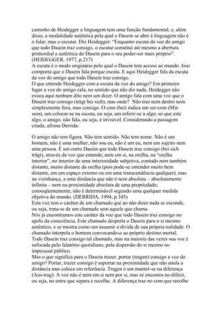 caminho de Heidegger a linguagem tem uma função fundamental; e, além
disso, a modalidade autêntica pela qual o Dasein se abre à linguagem não é
o falar, mas o escutar. Diz Heidegger: ―Enquanto escuta da voz do amigo
que todo Dasein traz consigo, o escutar constitui até mesmo a abertura
primordial e autêntica do Dasein para o seu poder-ser mais próprio‖.
(HEIDEGGER, 1977, p.217)
A escuta é o modo originário pelo qual o Dasein tem acesso ao mundo. Isso
comporta que o Dasein fala porque escuta. E aqui Heidegger fala da escuta
da voz do amigo que todo Dasein traz consigo.
O que entende Heidegger com a escuta da voz do amigo? Em primeiro
lugar a voz do amigo cala, no sentido que não diz nada. Heidegger não
evoca aqui nenhum dito nem um dizer. O amigo fala com uma voz que o
Dasein traz consigo (trägt bei sich), mas onde? Não traz nem dentro nem
simplesmente fora, mas consigo. O com (bei) indica um ser-com (Mitsein), um colocar-se na escuta, ou seja, um referir-se a algo; só que este
algo, o amigo, não fala, ou seja, é invisível. Considerando a passagem
citada, afirma Derrida:
O amigo não tem figura. Não tem sentido. Não tem nome. Não é um
homem, não é uma mulher, não sou eu, não é um eu, nem um sujeito nem
uma pessoa. É um outro Dasein que todo Dasein traz consigo (bei sich
trägt), através da voz que entende; nem em si, na orelha, na ―orelha
interior‖, no interior de uma interioridade subjetiva, contudo nem também
distante, muito distante da orelha (pois pode-se entender muito bem
distante, em um espaço externo ou em uma transcendência qualquer), mas
na vizinhança, a uma distância que não é nem absoluta – absolutamente
infinita – nem na proximidade absoluta de uma propriedade;
conseqüentemente, não é determinável segundo uma qualquer medida
objetiva do mundo. (DERRIDA, 1994, p.345)
Esta voz tem o caráter de um chamado que ao não dizer nada se esconde,
ou seja, trata-se de um chamado sem aquele que chama.
Nós já encontramos este caráter da voz que todo Dasein traz consigo no
apelo da consciência. Este chamado desperta o Dasein para o si mesmo
autêntico, e se mostra como um assumir a dívida de sua própria nulidade. O
chamado interpela o homem convocando-o ao próprio destino mortal.
Todo Dasein traz consigo tal chamado, mas na maioria das vezes sua voz é
sufocada pelo falatório quotidiano, pela dispersão do si mesmo no
impessoal público.
Mas o que significa para o Dasein trazer, portar (tragen) consigo a voz do
amigo? Portar, trazer consigo é suportar na proximidade que não anula a
distância mas coloca em referência. Tragen é um manter-se na diferença
(Aus-trag). A voz não é nem em si nem por si, mas se encontra no diferir,
ou seja, no entre que separa e recolhe. A diferença traz no com que recolhe

 