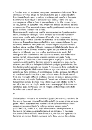 o Dasein e a voz no ponto que os separa e os conecta na intimidade. Nesta
intimidade a voz do amigo é a pura alteridade à qual o Dasein se refere.
Este fato do Dasein trazer consigo a voz do amigo é a essência da escuta.
Escutar quer dizer dirigir-se para aquilo que chama, é abrir-se a algo.
Apenas porque o Dasein é em si mesmo aberto, pode falar com os outros,
ou seja, ser um ser-com (Mit-sein). O ser-com implica um mesmo destino:
ser-no-mundo. Este mesmo destino se recolhe precisamente no discurso, no
poder escutar e falar um com o outro.
Do mesmo modo, aquilo que recolhe no mesmo destino é precisamente a
morte. Na simples afirmação ―todos morrem‖ se escancara o caminho
comum que recolhe todos os homens. Contudo, nesta comunidade o
discurso pode se tornar falatório e a morte não ser assumida como destino;
trata-se da dispersão no impessoal público, que é uma modalidade do serno-mundo. O Dasein é um poder ser, e como tal pode escolher-se como
também não se escolher. O Dasein é uma possibilidade lançada. Como tal,
pode abrir-se a um discurso autêntico, aquele em que o Dasein não se
dispersa no falatório, mas isso implica a antecipação da morte. Tal
antecipação não é obviamente uma decisão de morrer, mas o abrir-se ao
destino mortal, isto é, assumir-se como caminho sem meta. Nesta
antecipação o Dasein descobre o seu ser apenas as próprias possibilidades.
A resolução antecipatória da morte comporta a consciência que a morte,
enquanto possibilidade da impossibilidade de qualquer possibilidade, dá o
tom fundamental do caminho do Dasein. A ressonância desta resolução faz
com que toda possibilidade aquém da morte seja experimentada como um
caminho de fluxo contínuo. A ressonância da morte é escutada pelo Dasein
na voz silenciosa da consciência, que o chama ao seu destino de mortal.
Com esta resolução o Dasein se abre ao seu ser-no-mundo, que encontra no
discurso a sua articulação fundamental. Desta forma se insinua a relação
fundamental que une discurso e voz silenciosa, possibilidade e morte. A
voz silenciosa tem em relação ao discurso o mesmo papel de fundamento
sem fundo que a mortalidade tem em relação a toda outra possibilidade,
inclusive todo possível ser-com.
V
Na conferência Hölderlin e a essência da poesia, por sua vez, a essência da
linguagem é pensada como colóquio (Gespräch), de acordo com o verso do
poeta: ―Muito experimentou o homem/ Muitos celestes nomeou/ desde
quando somos um colóquio/ e podemos escutar uns aos outros‖.
(HEIDEGGER, 1996a, p.36) Aqui o homem não usa simplesmente a
linguagem para dialogar, mas ele mesmo é um colóquio. O fenômeno
fundamental deste colóquio único é o escutar, que descerra a pertença do
homem a um mesmo destino. Apenas a partir deste vínculo de pertença,

 
