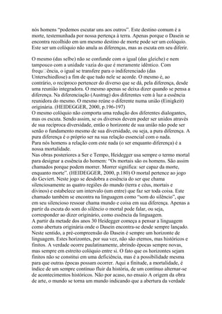 nós homens ―podemos escutar uns aos outros‖. Este destino comum é a
morte, testemunhada por nossa pertença à terra. Apenas porque o Dasein se
encontra recolhido em um mesmo destino de morte pode ser um colóquio.
Este ser um colóquio não anula as diferenças, mas as escuta em seu diferir.

ência, o igual se transfere para o indiferenciado (das
Unterschiedlose) a fim de que tudo nele se acorde. O mesmo é, ao
contrário, o recíproco pertencer do diverso que se dá, pela diferença, desde
uma reunião integradora. O mesmo apenas se deixa dizer quando se pensa a
diferença. Na diferenciação (Austrag) dos diferentes vem à luz a essência
reunidora do mesmo. O mesmo reúne o diferente numa união (Einigkeit)
originária. (HEIDEGGER, 2000, p.196-197)
O mesmo colóquio não comporta uma redução dos diferentes dialogantes,
mas os escuta. Sendo assim, se os diversos devem poder ser unidos através
de sua recíproca diversidade, então o horizonte de sua união não pode ser
senão o fundamento mesmo de sua diversidade, ou seja, a pura diferença. A
pura diferença é o próprio ser na sua relação essencial com o nada.
Para nós homens a relação com este nada (o ser enquanto diferença) é a
nossa mortalidade.
Nas obras posteriores a Ser e Tempo, Heidegger usa sempre o termo mortal
para designar a essência do homem: ―Os mortais são os homens. São assim
chamados porque podem morrer. Morrer significa: ser capaz da morte,
enquanto morte‖. (HEIDEGGER, 2000, p.180) O mortal pertence ao jogo
do Geviert. Neste jogo se desdobra a essência do ser que chama
silenciosamente as quatro regiões do mundo (terra e céus, mortais e
divinos) e estabelece um intervalo (um entre) que faz ser toda coisa. Este
chamado também se encontra na linguagem como ―som do silêncio‖, que
em seu silencioso ressoar chama mundo e coisa em sua diferença. Apenas a
partir da escuta do som do silêncio o mortal pode falar, ou seja,
corresponder ao dizer originário, como essência da linguagem.
A partir da metade dos anos 30 Heidegger começa a pensar a linguagem
como abertura originária onde o Dasein encontra-se desde sempre lançado.
Neste sentido, a pré-compreensão do Dasein é sempre um horizonte de
linguagem. Estes horizontes, por sua vez, não são eternos, mas históricos e
finitos. A verdade ocorre paulatinamente, abrindo épocas sempre novas,
mas sempre em estreito colóquio entre si. O fato que os horizontes sejam
finitos não se constitui em uma deficiência, mas é a possibilidade mesma
para que outras épocas possam ocorrer. Aqui a finitude, a mortalidade, é
índice de um sempre contínuo fluir da história, de um contínuo alternar-se
de acontecimentos históricos. Não por acaso, no ensaio A origem da obra
de arte, o mundo se torna um mundo indicando que a abertura da verdade

 