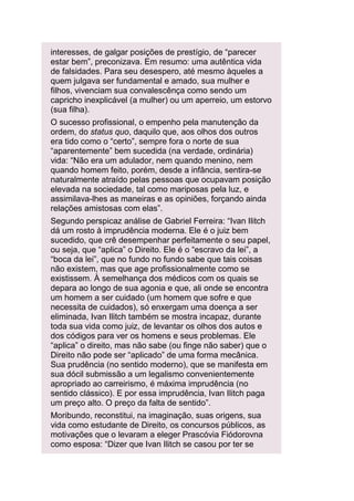 interesses, de galgar posições de prestígio, de “parecer
estar bem”, preconizava. Em resumo: uma autêntica vida
de falsidades. Para seu desespero, até mesmo àqueles a
quem julgava ser fundamental e amado, sua mulher e
filhos, vivenciam sua convalescênça como sendo um
capricho inexplicável (a mulher) ou um aperreio, um estorvo
(sua filha).
O sucesso profissional, o empenho pela manutenção da
ordem, do status quo, daquilo que, aos olhos dos outros
era tido como o “certo”, sempre fora o norte de sua
“aparentemente” bem sucedida (na verdade, ordinária)
vida: “Não era um adulador, nem quando menino, nem
quando homem feito, porém, desde a infância, sentira-se
naturalmente atraído pelas pessoas que ocupavam posição
elevada na sociedade, tal como mariposas pela luz, e
assimilava-lhes as maneiras e as opiniões, forçando ainda
relações amistosas com elas”.
Segundo perspicaz análise de Gabriel Ferreira: “Ivan Ilitch
dá um rosto à imprudência moderna. Ele é o juiz bem
sucedido, que crê desempenhar perfeitamente o seu papel,
ou seja, que “aplica” o Direito. Ele é o “escravo da lei”, a
“boca da lei”, que no fundo no fundo sabe que tais coisas
não existem, mas que age profissionalmente como se
existissem. À semelhança dos médicos com os quais se
depara ao longo de sua agonia e que, ali onde se encontra
um homem a ser cuidado (um homem que sofre e que
necessita de cuidados), só enxergam uma doença a ser
eliminada, Ivan Ilitch também se mostra incapaz, durante
toda sua vida como juiz, de levantar os olhos dos autos e
dos códigos para ver os homens e seus problemas. Ele
“aplica” o direito, mas não sabe (ou finge não saber) que o
Direito não pode ser “aplicado” de uma forma mecânica.
Sua prudência (no sentido moderno), que se manifesta em
sua dócil submissão a um legalismo convenientemente
apropriado ao carreirismo, é máxima imprudência (no
sentido clássico). E por essa imprudência, Ivan Ilitch paga
um preço alto. O preço da falta de sentido”.
Moribundo, reconstitui, na imaginação, suas origens, sua
vida como estudante de Direito, os concursos públicos, as
motivações que o levaram a eleger Prascóvia Fiódorovna
como esposa: “Dizer que Ivan Ilitch se casou por ter se

 