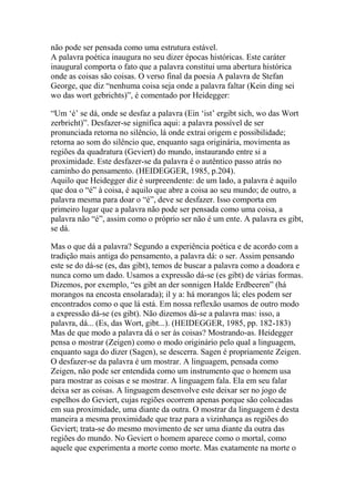 não pode ser pensada como uma estrutura estável.
A palavra poética inaugura no seu dizer épocas históricas. Este caráter
inaugural comporta o fato que a palavra constitui uma abertura histórica
onde as coisas são coisas. O verso final da poesia A palavra de Stefan
George, que diz ―nenhuma coisa seja onde a palavra faltar (Kein ding sei
wo das wort gebrichts)‖, é comentado por Heidegger:
―Um ‗é‘ se dá, onde se desfaz a palavra (Ein ‗ist‘ ergibt sich, wo das Wort
zerbricht)‖. Desfazer-se significa aqui: a palavra possível de ser
pronunciada retorna no silêncio, lá onde extrai origem e possibilidade;
retorna ao som do silêncio que, enquanto saga originária, movimenta as
regiões da quadratura (Geviert) do mundo, instaurando entre si a
proximidade. Este desfazer-se da palavra é o autêntico passo atrás no
caminho do pensamento. (HEIDEGGER, 1985, p.204).
Aquilo que Heidegger diz é surpreendente: de um lado, a palavra é aquilo
que doa o ―é‖ à coisa, é aquilo que abre a coisa ao seu mundo; de outro, a
palavra mesma para doar o ―é‖, deve se desfazer. Isso comporta em
primeiro lugar que a palavra não pode ser pensada como uma coisa, a
palavra não ―é‖, assim como o próprio ser não é um ente. A palavra es gibt,
se dá.
Mas o que dá a palavra? Segundo a experiência poética e de acordo com a
tradição mais antiga do pensamento, a palavra dá: o ser. Assim pensando
este se do dá-se (es, das gibt), temos de buscar a palavra como a doadora e
nunca como um dado. Usamos a expressão dá-se (es gibt) de várias formas.
Dizemos, por exemplo, ―es gibt an der sonnigen Halde Erdbeeren‖ (há
morangos na encosta ensolarada); il y a: há morangos lá; eles podem ser
encontrados como o que lá está. Em nossa reflexão usamos de outro modo
a expressão dá-se (es gibt). Não dizemos dá-se a palavra mas: isso, a
palavra, dá... (Es, das Wort, gibt...). (HEIDEGGER, 1985, pp. 182-183)
Mas de que modo a palavra dá o ser às coisas? Mostrando-as. Heidegger
pensa o mostrar (Zeigen) como o modo originário pelo qual a linguagem,
enquanto saga do dizer (Sagen), se descerra. Sagen é propriamente Zeigen.
O desfazer-se da palavra é um mostrar. A linguagem, pensada como
Zeigen, não pode ser entendida como um instrumento que o homem usa
para mostrar as coisas e se mostrar. A linguagem fala. Ela em seu falar
deixa ser as coisas. A linguagem desenvolve este deixar ser no jogo de
espelhos do Geviert, cujas regiões ocorrem apenas porque são colocadas
em sua proximidade, uma diante da outra. O mostrar da linguagem é desta
maneira a mesma proximidade que traz para a vizinhança as regiões do
Geviert; trata-se do mesmo movimento de ser uma diante da outra das
regiões do mundo. No Geviert o homem aparece como o mortal, como
aquele que experimenta a morte como morte. Mas exatamente na morte o

 