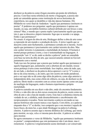 desfazer-se da palavra como Zeigen encontra um ponto de referência
preciso. Com base nesta referência de morte e linguagem, a poesia não
pode ser entendida apenas como instituição de novos horizontes de
experiência, nos quais se desdobra a vida das épocas humanas. Diz
Hölderlin no verso final de Andenken: ―aquilo que permanece instituem os
poetas‖. E podemos nos perguntar: aquilo que permanece é apenas um
mundo, ou seja, um âmbito histórico cultural definido por um léxico e uma
sintaxe? Mas, o mundo que o poeta expõe é precisamente aquilo que passa,
isto é, que se descerra e depois tramonta: fogo que se acende e se apaga.
Então o que permanece?
No ensaio A origem da obra de arte, Heidegger define a obra de arte como
a exposição de um mundo e a produção da terra. A terra é aquilo que se
descerra como auto-fechamento, e permanece cerrada em si mesma. Assim
aquilo que permanece é precisamente este caráter terrestre da obra. Mas
este caráter terrestre é exatamente a mortalidade do homem. O homem é
mortal porque pertence à terra, e isso é testemunhado na linguagem. A
proposição ―um ‗é‘ se dá, onde se desfaz a palavra‖ pode ser entendida
com base na terra da obra de arte, que sucessivamente entrará no Geviert
juntamente com o mortal.
Tudo isso nos faz pensar que a poesia que institui aquilo que permanece é
aquela linguagem que, juntamente com a abertura de um mundo, ressoa
nossa pertença à terra como mortalidade. Isso implica, antes de tudo, que,
de um lado, o desfazer-se da palavra deixa aparecer o ser (o ―é‖) como o
dar-se da coisa mesma, e, de outro, que isto ocorre em modo paradoxal,
pois o ser aqui não se dá como algo além da palavra, como algo anterior e
independente dela, mas como efeito do silêncio, ou seja, do desfazer-se da
palavra. Deste modo o encontro com as coisas ocorre apenas como um jogo
de naufrágio da linguagem, onde o homem experimenta a própria
mortalidade.
A palavra custodia em seu dizer o não dito, onde ela encontra fundamento.
O dito e o não dito são os dois nexos essenciais da palavra, assim como na
obra de arte o são a luta de mundo e terra. Esta luta é a dinâmica interna da
verdade do ser, a alethéia, onde desencobrimento e encobrimento são
reciprocamente evocados. Neste movimento a palavra enviando-se nas
épocas históricas não exaure nunca a sua riqueza. Com efeito, se a palavra
enquanto doa o ―é‖ se desfaz, isso comporta que o seu mostrar é aquele do
lusco-fusco, da meia luz, a que alude Heidegger na palavra Lichtung,
clareira. A palavra assume aqui a mesma dinâmica da Lichtung, que rareia
para mostrar, ou seja, vela a si mesma para desvelar. A palavra se subtrai
para mostrar.
Se agora retomamos o verso de Hölderlin, ―aquilo que permanece instituem
os poetas‖, compreendemos que este permanecer não é um durar, mas é
rememorar. A palavra é originariamente aceno destinado a ser conservado

 